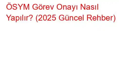 ÖSYM Görev Onayı Nasıl Yapılır? (2025 Güncel Rehber)