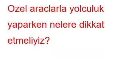 Ozel araclarla yolculuk yaparken nelere dikkat etmeliyiz