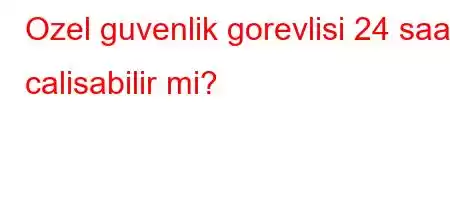 Ozel guvenlik gorevlisi 24 saat calisabilir mi?