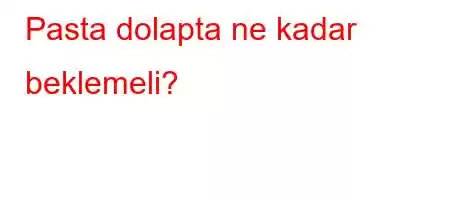 Pasta dolapta ne kadar beklemeli