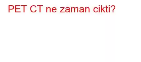 PET CT ne zaman cikti?