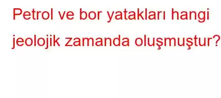 Petrol ve bor yatakları hangi jeolojik zamanda oluşmuştur?