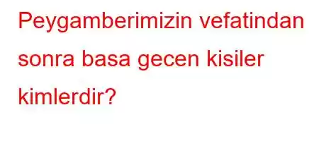 Peygamberimizin vefatindan sonra basa gecen kisiler kimlerdir?