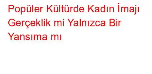 Popüler Kültürde Kadın İmajı Gerçeklik mi Yalnızca Bir Yansıma mı