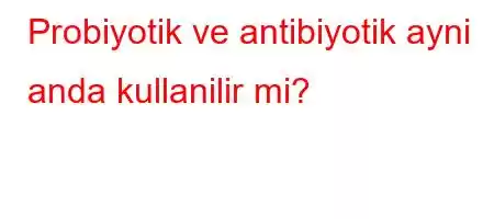 Probiyotik ve antibiyotik ayni anda kullanilir mi?