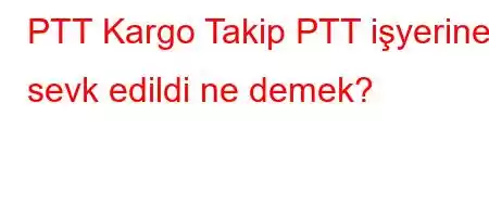 PTT Kargo Takip PTT işyerine sevk edildi ne demek