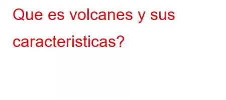 Que es volcanes y sus caracteristicas?