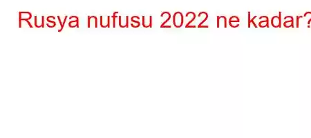 Rusya nufusu 2022 ne kadar