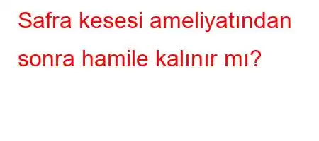 Safra kesesi ameliyatından sonra hamile kalınır mı?