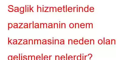 Saglik hizmetlerinde pazarlamanin onem kazanmasina neden olan gelismeler nelerdir?