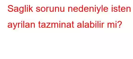 Saglik sorunu nedeniyle isten ayrilan tazminat alabilir mi?