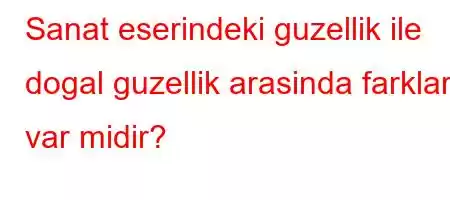 Sanat eserindeki guzellik ile dogal guzellik arasinda farklar var midir