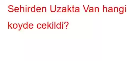 Sehirden Uzakta Van hangi koyde cekildi?