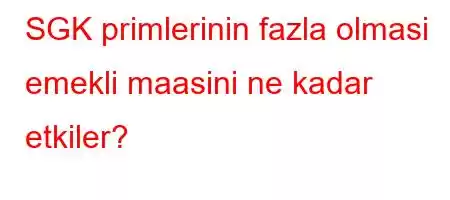 SGK primlerinin fazla olmasi emekli maasini ne kadar etkiler?