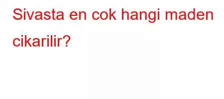 Sivasta en cok hangi maden cikarilir?