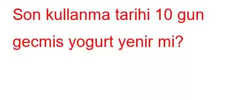 Son kullanma tarihi 10 gun gecmis yogurt yenir mi?