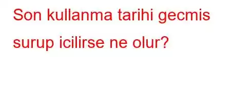 Son kullanma tarihi gecmis surup icilirse ne olur?