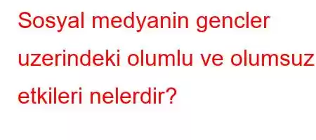 Sosyal medyanin gencler uzerindeki olumlu ve olumsuz etkileri nelerdir?