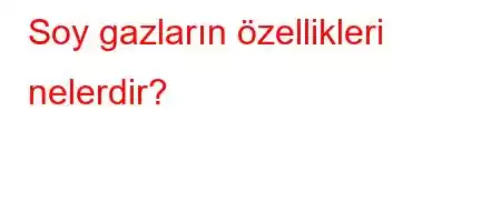 Soy gazların özellikleri nelerdir