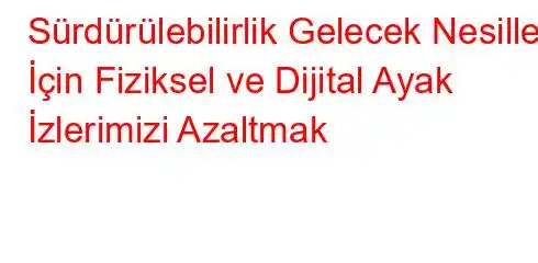 Sürdürülebilirlik Gelecek Nesiller İçin Fiziksel ve Dijital Ayak İzlerimizi Azaltmak