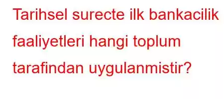 Tarihsel surecte ilk bankacilik faaliyetleri hangi toplum tarafindan uygulanmistir?