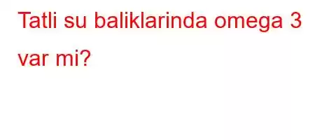 Tatli su baliklarinda omega 3 var mi?