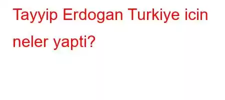 Tayyip Erdogan Turkiye icin neler yapti?