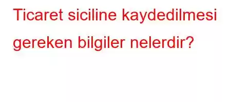 Ticaret siciline kaydedilmesi gereken bilgiler nelerdir?