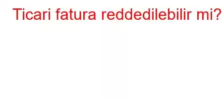 Ticari fatura reddedilebilir mi?