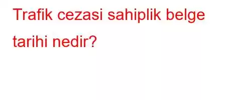 Trafik cezasi sahiplik belge tarihi nedir