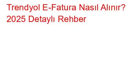 Trendyol E-Fatura Nasıl Alınır? 2025 Detaylı Rehber