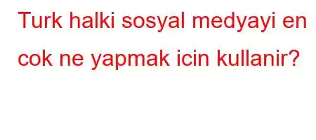 Turk halki sosyal medyayi en cok ne yapmak icin kullanir