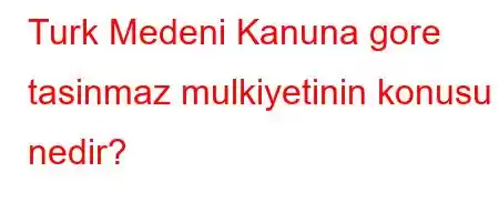 Turk Medeni Kanuna gore tasinmaz mulkiyetinin konusu nedir?