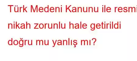 Türk Medeni Kanunu ile resmi nikah zorunlu hale getirildi doğru mu yanlış mı?