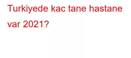 Turkiyede kac tane hastane var 2021