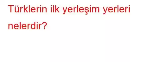 Türklerin ilk yerleşim yerleri nelerdir