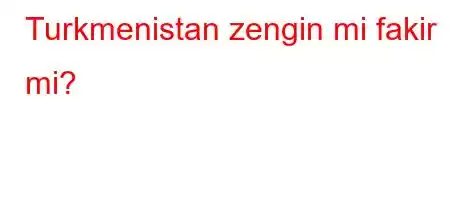 Turkmenistan zengin mi fakir mi?