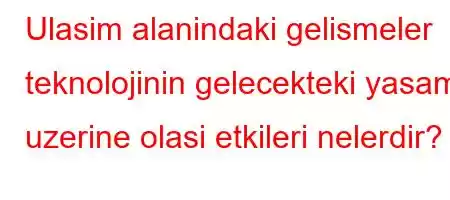 Ulasim alanindaki gelismeler teknolojinin gelecekteki yasam uzerine olasi etkileri nelerdir?