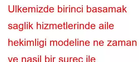 Ulkemizde birinci basamak saglik hizmetlerinde aile hekimligi modeline ne zaman ve nasil bir surec ile gecilmistir?