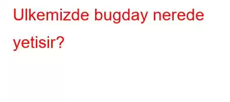 Ulkemizde bugday nerede yetisir?