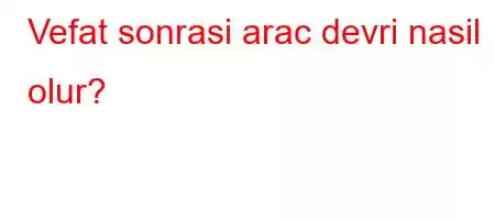 Vefat sonrasi arac devri nasil olur