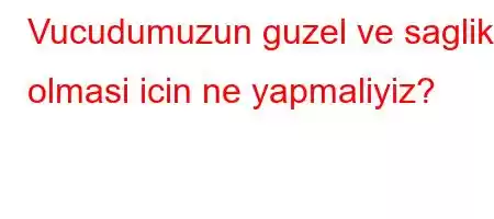 Vucudumuzun guzel ve saglikli olmasi icin ne yapmaliyiz?