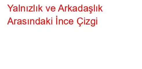 Yalnızlık ve Arkadaşlık Arasındaki İnce Çizgi