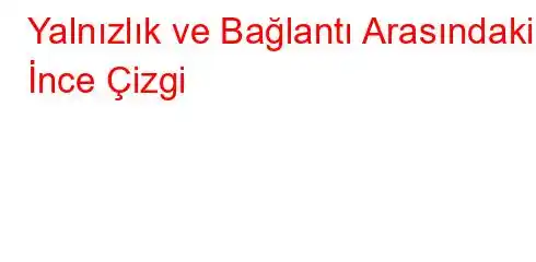  Yalnızlık ve Bağlantı Arasındaki İnce Çizgi