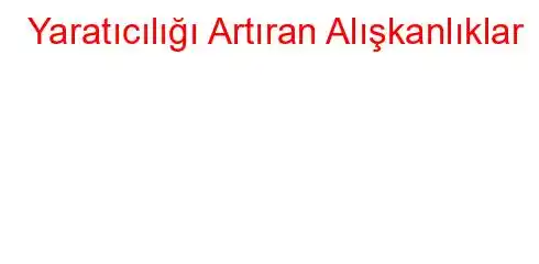  Yaratıcılığı Artıran Alışkanlıklar