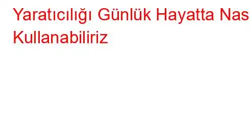 Yaratıcılığı Günlük Hayatta Nasıl Kullanabiliriz