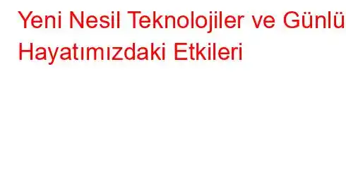 Yeni Nesil Teknolojiler ve Günlük Hayatımızdaki Etkileri