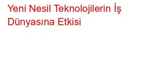 Yeni Nesil Teknolojilerin İş Dünyasına Etkisi