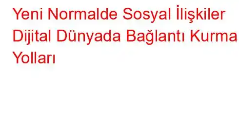 Yeni Normalde Sosyal İlişkiler Dijital Dünyada Bağlantı Kurma Yolları