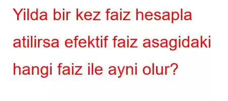 Yilda bir kez faiz hesapla atilirsa efektif faiz asagidaki hangi faiz ile ayni olur